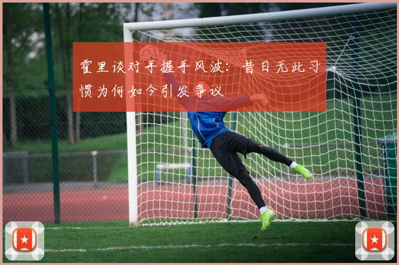 霍里谈对手握手风波：昔日无此习惯为何如今引发争议