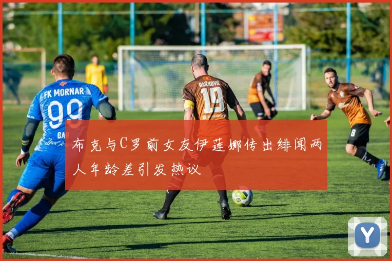 布克与C罗前女友伊莲娜传出绯闻两人年龄差引发热议
