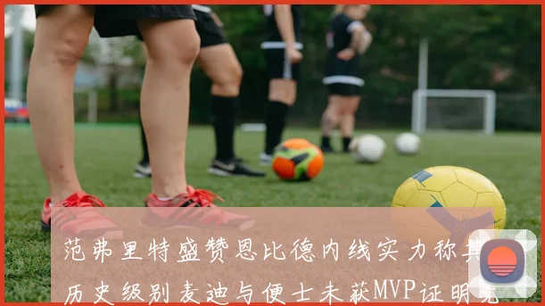 范弗里特盛赞恩比德内线实力称其历史级别麦迪与便士未获MVP证明竞争激烈