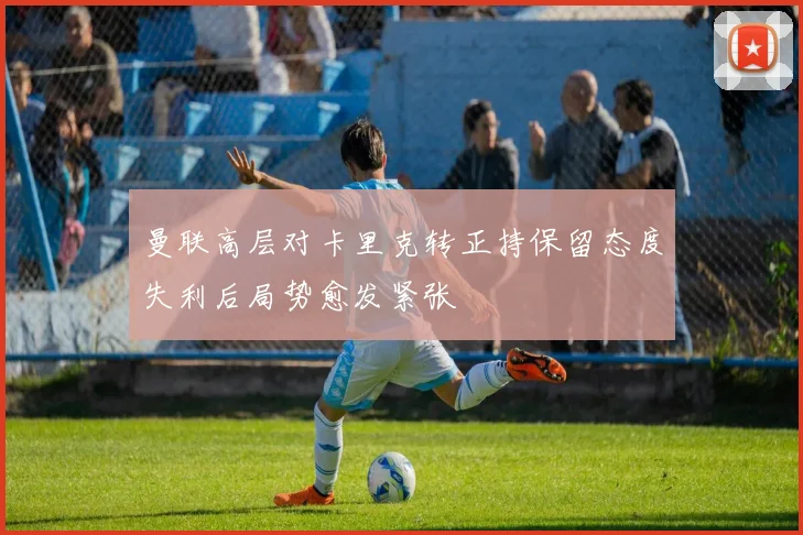 曼联高层对卡里克转正持保留态度失利后局势愈发紧张