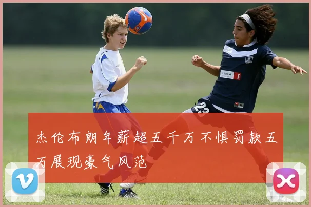 杰伦布朗年薪超五千万不惧罚款五万展现豪气风范