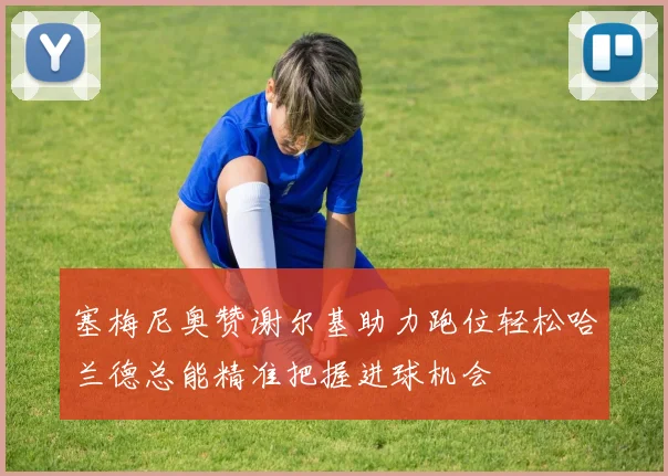塞梅尼奥赞谢尔基助力跑位轻松哈兰德总能精准把握进球机会