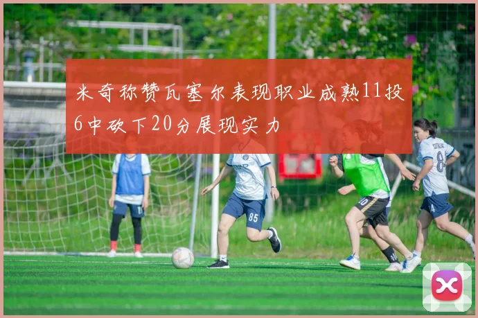 米奇称赞瓦塞尔表现职业成熟11投6中砍下20分展现实力