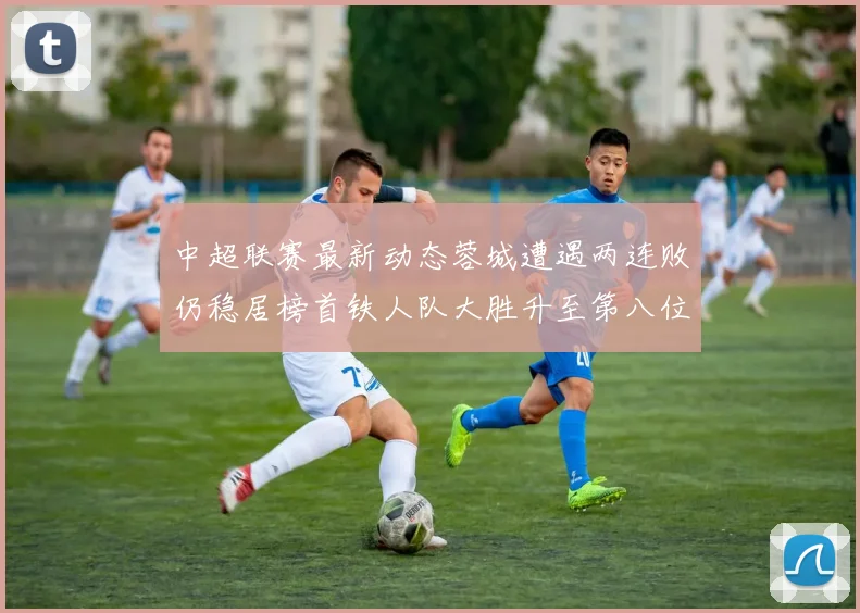 中超联赛最新动态蓉城遭遇两连败仍稳居榜首铁人队大胜升至第八位