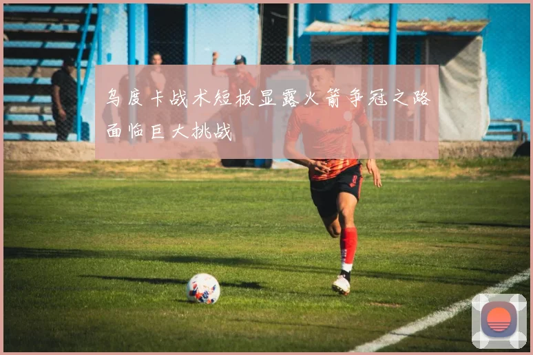 乌度卡战术短板显露火箭争冠之路面临巨大挑战