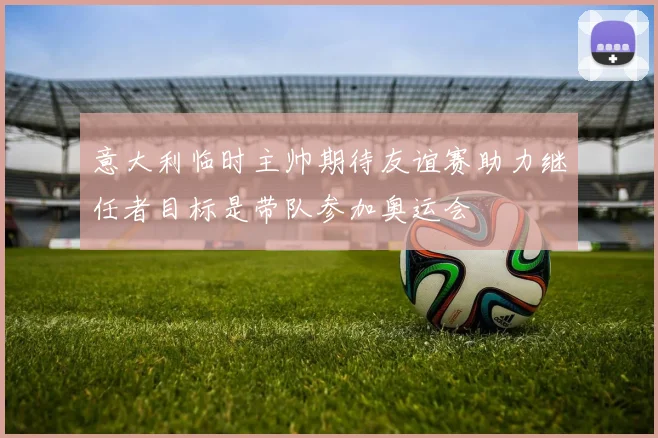 意大利临时主帅期待友谊赛助力继任者目标是带队参加奥运会