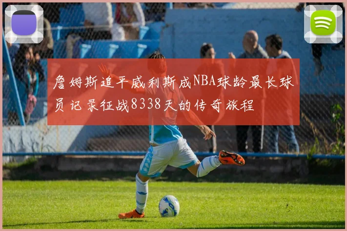 詹姆斯追平威利斯成NBA球龄最长球员记录征战8338天的传奇旅程