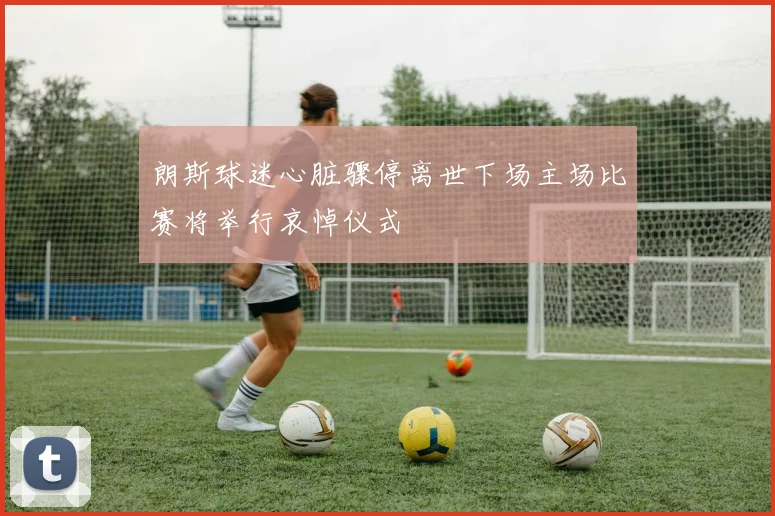 朗斯球迷心脏骤停离世下场主场比赛将举行哀悼仪式