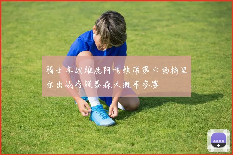 骑士客战雄鹿阿伦缺席第六场梅里尔出战存疑泰森大概率参赛