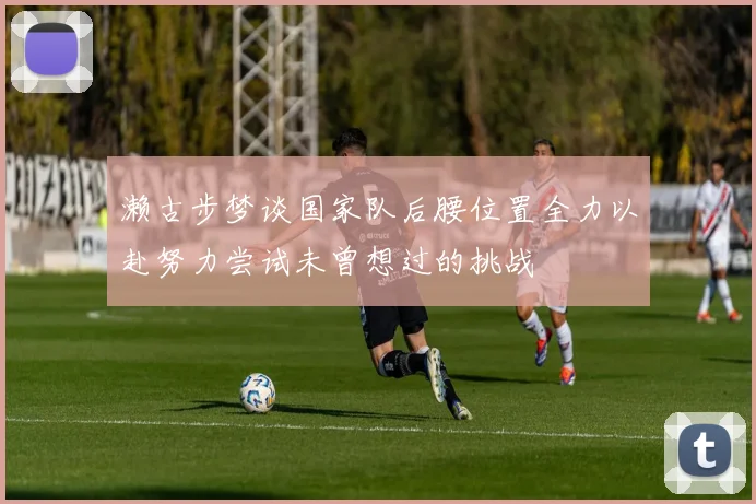 濑古步梦谈国家队后腰位置全力以赴努力尝试未曾想过的挑战