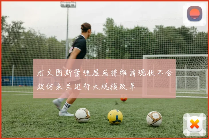 尤文图斯管理层或将维持现状不会效仿米兰进行大规模改革