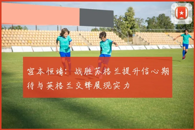 宫本恒靖：战胜苏格兰提升信心期待与英格兰交锋展现实力
