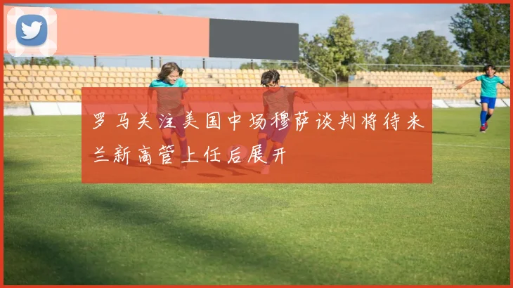 罗马关注美国中场穆萨谈判将待米兰新高管上任后展开
