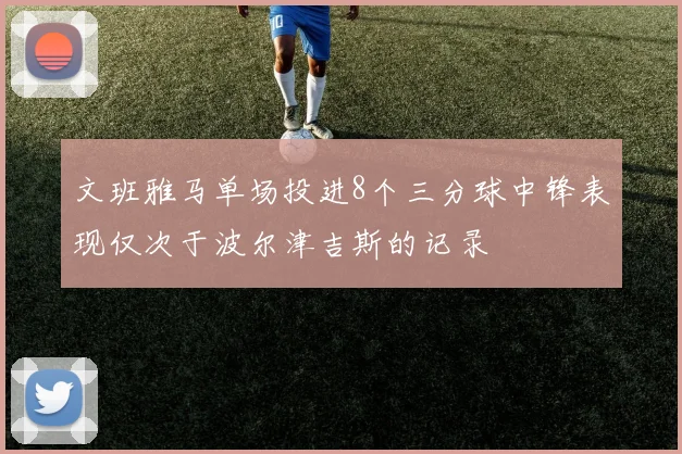 文班雅马单场投进8个三分球中锋表现仅次于波尔津吉斯的记录