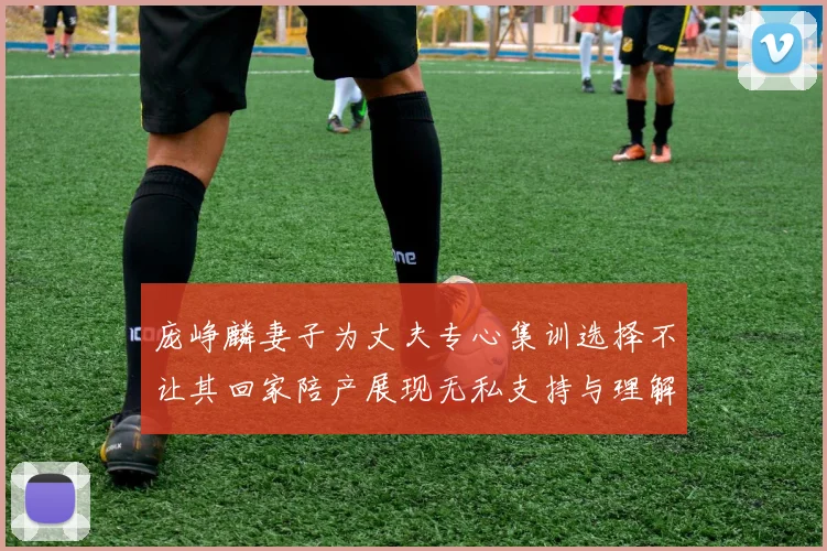 庞峥麟妻子为丈夫专心集训选择不让其回家陪产展现无私支持与理解